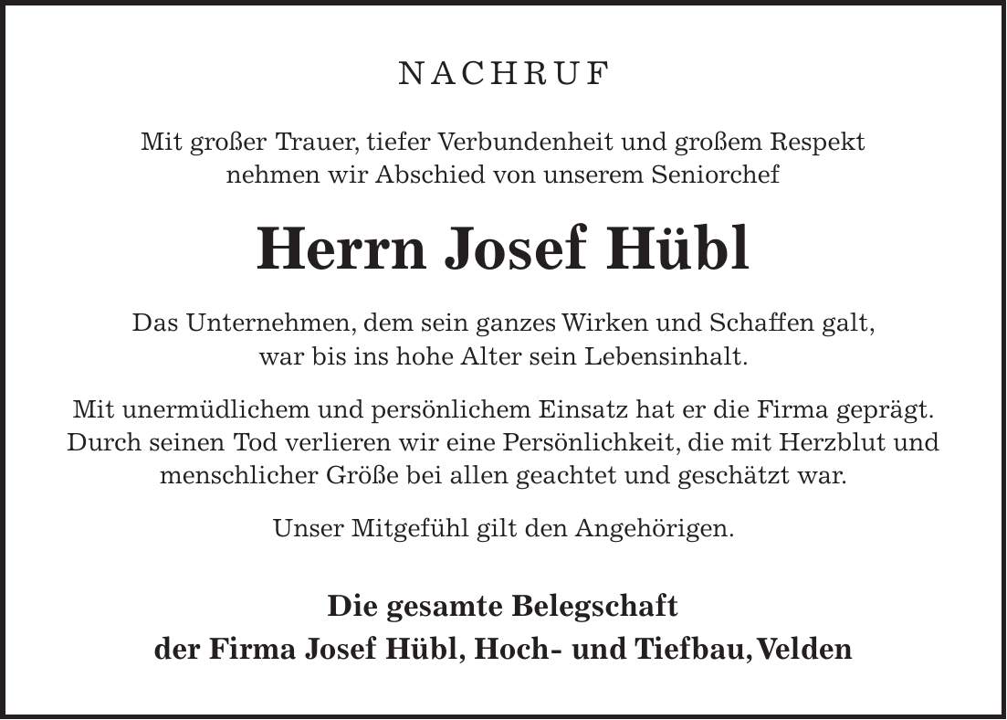 NACHRUF Mit großer Trauer, tiefer Verbundenheit und großem Respekt nehmen wir Abschied von unserem Seniorchef Herrn Josef Hübl Das Unternehmen, dem sein ganzes Wirken und Schaffen galt, war bis ins hohe Alter sein Lebensinhalt. Mit unermüdlichem und persönlichem Einsatz hat er die Firma geprägt. Durch seinen Tod verlieren wir eine Persönlichkeit, die mit Herzblut und menschlicher Größe bei allen geachtet und geschätzt war. Unser Mitgefühl gilt den Angehörigen. Die gesamte Belegschaft der Firma Josef Hübl, Hoch- und Tiefbau, Velden