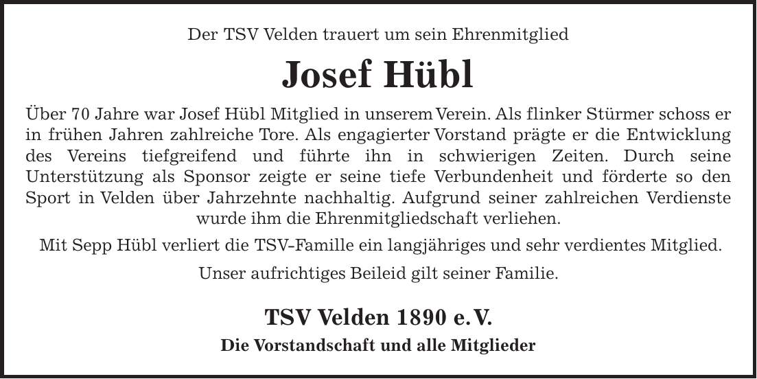 Der TSV Velden trauert um sein Ehrenmitglied Josef Hübl Über 70 Jahre war Josef Hübl Mitglied in unserem Verein. Als flinker Stürmer schoss er in frühen Jahren zahlreiche Tore. Als engagierter Vorstand prägte er die Entwicklung des Vereins tiefgreifend und führte ihn in schwierigen Zeiten. Durch seine Unterstützung als Sponsor zeigte er seine tiefe Verbundenheit und förderte so den Sport in Velden über Jahrzehnte nachhaltig. Aufgrund seiner zahlreichen Verdienste wurde ihm die Ehrenmitgliedschaft verliehen. Mit Sepp Hübl verliert die TSV-Famille ein langjähriges und sehr verdientes Mitglied. Unser aufrichtiges Beileid gilt seiner Familie. TSV Velden 1890 e. V. Die Vorstandschaft und alle Mitglieder 