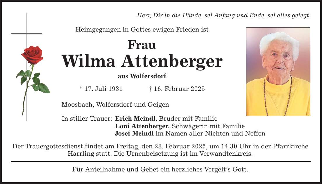 Herr, Dir in die Hände, sei Anfang und Ende, sei alles gelegt. Heimgegangen in Gottes ewigen Frieden ist Frau Wilma Attenberger aus Wolfersdorf * 17. Juli 1931 _ 16. Februar 2025 Moosbach, Wolfersdorf und Geigen In stiller Trauer: Erich Meindl, Bruder mit Familie Loni Attenberger, Schwägerin mit Familie Josef Meindl im Namen aller Nichten und Neffen Der Trauergottesdienst findet am Freitag, den 28. Februar 2025, um 14.30 Uhr in der Pfarrkirche Harrling statt. Die Urnenbeisetzung ist im Verwandtenkreis. Für Anteilnahme und Gebet ein herzliches Vergelt's Gott.