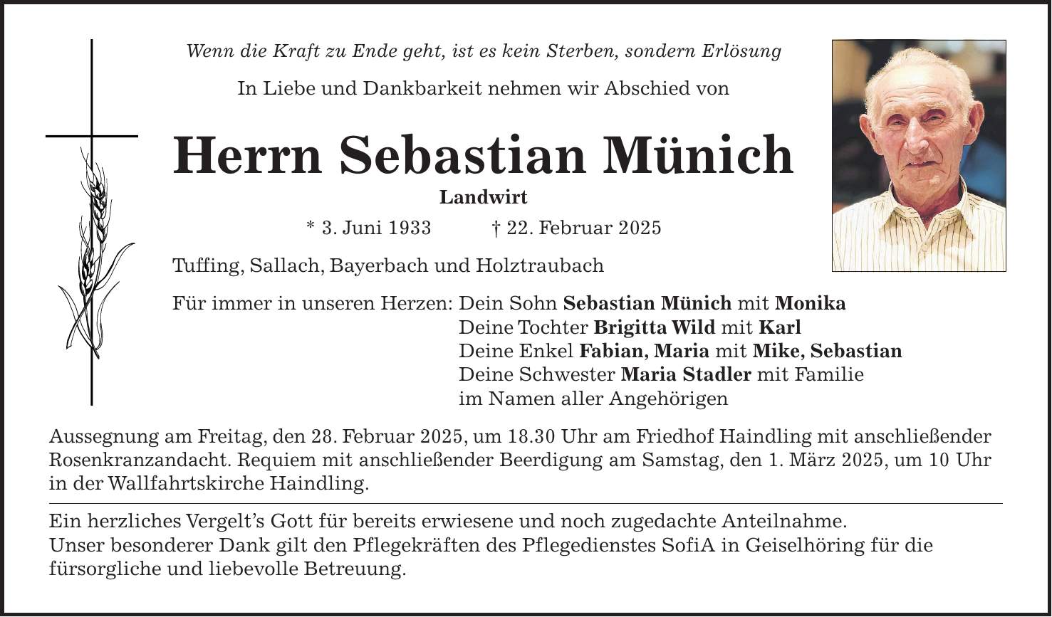 Wenn die Kraft zu Ende geht, ist es kein Sterben, sondern Erlösung In Liebe und Dankbarkeit nehmen wir Abschied von Herrn Sebastian Münich Landwirt * 3. Juni 1933 + 22. Februar 2025 Tuffing, Sallach, Bayerbach und Holztraubach Für immer in unseren Herzen: Dein Sohn Sebastian Münich mit Monika Deine Tochter Brigitta Wild mit Karl Deine Enkel Fabian, Maria mit Mike, Sebastian Deine Schwester Maria Stadler mit Familie im Namen aller Angehörigen Aussegnung am Freitag, den 28. Februar 2025, um 18.30 Uhr am Friedhof Haindling mit anschließender Rosenkranzandacht. Requiem mit anschließender Beerdigung am Samstag, den 1. März 2025, um 10 Uhr in der Wallfahrtskirche Haindling. Ein herzliches Vergelt's Gott für bereits erwiesene und noch zugedachte Anteilnahme. Unser besonderer Dank gilt den Pflegekräften des Pflegedienstes SofiA in Geiselhöring für die fürsorgliche und liebevolle Betreuung.