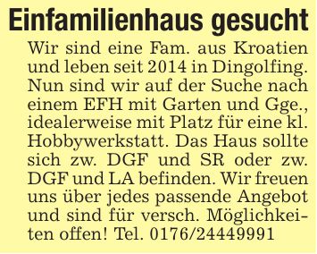 Einfamilienhaus gesuchtWir sind eine Fam. aus Kroatien und leben seit 2014 in Dingolfing. Nun sind wir auf der Suche nach einem EFH mit Garten und Gge., idealerweise mit Platz für eine kl. Hobbywerkstatt. Das Haus sollte sich zw. DGF und SR oder zw. DGF und LA befinden. Wir freuenuns über jedes passende Angebot und sind für versch. Möglichkeiten offen! Tel. ***