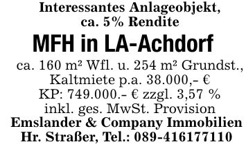 Interessantes Anlageobjekt,ca. 5% RenditeMFH in LA-Achdorfca. 160 m² Wfl. u. 254 m² Grundst., Kaltmiete p.a. 38.000,- €KP: 749.000.- € zzgl. 3,57 %inkl. ges. MwSt. ProvisionEmslander & Company Immobilien Hr. Straßer, Tel.: ***