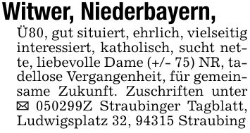 Witwer, Niederbayern, Ü80, gut situiert, ehrlich, vielseitig interessiert, katholisch, sucht nette, liebevolle Dame (+/- 75) NR, tadellose Vergangenheit, für gemeinsame Zukunft. Zuschriften unter _ ***Z Straubinger Tagblatt, Ludwigsplatz 32, 94315 Straubing