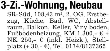 3-Zi.-Wohnung, NeubauSR-Süd, 108,43 m2, 2. OG, Erstbezug, Küche, Bad, WC, Abstellraum, Balkon, Keller, Vinylboden, Fußbodenheizung, KM 1.300,- € + NK 250,- € (inkl. Heizk.), Stellplatz (+ 30,- €), Tel. ***