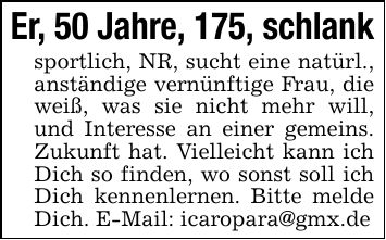 Er, 50 Jahre, 175, schlanksportlich, NR, sucht eine natürl., anständige vernünftige Frau, die weiß, was sie nicht mehr will, und Interesse an einer gemeins. Zukunft hat. Vielleicht kann ich Dich so finden, wo sonst soll ich Dich kennenlernen. Bitte melde Dich. E-Mail: icaropara@gmx.de