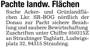 Pachte landw. Flächen Suche Acker- und Grünlandflächen Lkr. SR-BOG nördlich der Donau zur Pacht sichere Bezahlung und saubere Bewirtschaftung Zuschriften unter Chiffre ***Z an Straubinger Tagblatt, Ludwigsplatz 32, 94315 Straubing.