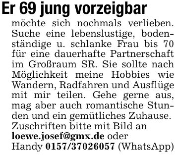 Er 69 jung vorzeigbarmöchte sich nochmals verlieben. Suche eine lebenslustige, bodenständige u. schlanke Frau bis 70 für eine dauerhafte Partnerschaft im Großraum SR. Sie sollte nach Möglichkeit meine Hobbies wie Wandern, Radfahren und Ausflüge mit mir teilen. Gehe gerne aus, mag aber auch romantische Stunden und ein gemütliches Zuhause.Zuschriften bitte mit Bild anloewe.josef@gmx.de oderHandy *** (WhatsApp)