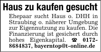 Haus zu kaufen gesuchtEhepaar sucht Haus o. DHH in Straubing o. näherer Umgebung zur Eigennutzung zu kaufen. Die Finanzierung ist gesichert durch hohes Eigenkapital. _ ***, bayerntop@t-online.de