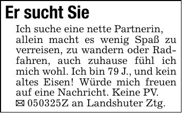 Er sucht SieIch suche eine nette Partnerin,allein macht es wenig Spaß zu verreisen, zu wandern oder Radfahren, auch zuhause fühl ich mich wohl. Ich bin 79 J., und kein altes Eisen! Würde mich freuen auf eine Nachricht. Keine PV._ ***Z an Landshuter Ztg.