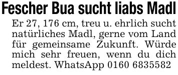 Fescher Bua sucht liabs MadlEr 27, 176 cm, treu u. ehrlich sucht natürliches Madl, gerne vom Land für gemeinsame Zukunft. Würde mich sehr freuen, wenn du dich meldest. WhatsApp ***