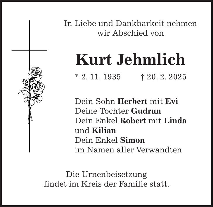 In Liebe und Dankbarkeit nehmen wir Abschied von Kurt Jehmlich * 2. 11. 1935 + 20. 2. 2025 Dein Sohn Herbert mit Evi Deine Tochter Gudrun Dein Enkel Robert mit Linda und Kilian Dein Enkel Simon im Namen aller Verwandten Die Urnenbeisetzung findet im Kreis der Familie statt.