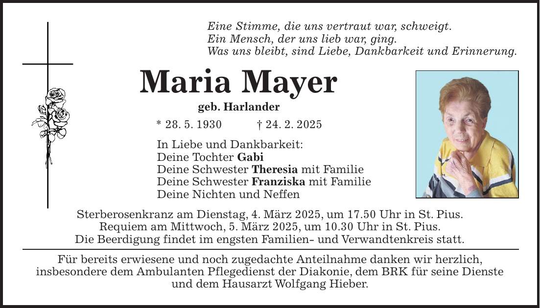 Eine Stimme, die uns vertraut war, schweigt. Ein Mensch, der uns lieb war, ging. Was uns bleibt, sind Liebe, Dankbarkeit und Erinnerung. Maria Mayer geb. Harlander * 28. 5. 1930 + 24. 2. 2025 In Liebe und Dankbarkeit: Deine Tochter Gabi Deine Schwester Theresia mit Familie Deine Schwester Franziska mit Familie Deine Nichten und Neffen Sterberosenkranz am Dienstag, 4. März 2025, um 17.50 Uhr in St. Pius. Requiem am Mittwoch, 5. März 2025, um 10.30 Uhr in St. Pius. Die Beerdigung findet im engsten Familien- und Verwandtenkreis statt. Für bereits erwiesene und noch zugedachte Anteilnahme danken wir herzlich, insbesondere dem Ambulanten Pflegedienst der Diakonie, dem BRK für seine Dienste und dem Hausarzt Wolfgang Hieber.