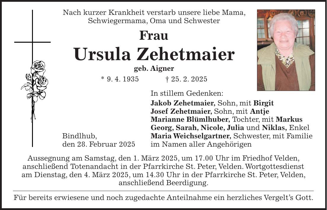 Nach kurzer Krankheit verstarb unsere liebe Mama, Schwiegermama, Oma und Schwester Frau Ursula Zehetmaier geb. Aigner * 9. 4. 1935 + 25. 2. 2025 In stillem Gedenken: Jakob Zehetmaier, Sohn, mit Birgit Josef Zehetmaier, Sohn, mit Antje Marianne Blümlhuber, Tochter, mit Markus Georg, Sarah, Nicole, Julia und Niklas, Enkel Bindlhub, Maria Weichselgartner, Schwester, mit Familie den 28. Februar 2025 im Namen aller Angehörigen Aussegnung am Samstag, den 1. März 2025, um 17.00 Uhr im Friedhof Velden, anschließend Totenandacht in der Pfarrkirche St. Peter, Velden. Wortgottesdienst am Dienstag, den 4. März 2025, um 14.30 Uhr in der Pfarrkirche St. Peter, Velden, anschließend Beerdigung. Für bereits erwiesene und noch zugedachte Anteilnahme ein herzliches Vergelt's Gott.