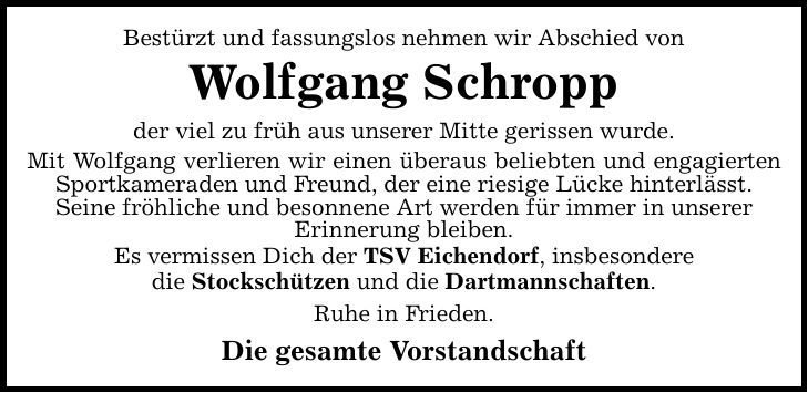 Bestürzt und fassungslos nehmen wir Abschied von Wolfgang Schropp der viel zu früh aus unserer Mitte gerissen wurde. Mit Wolfgang verlieren wir einen überaus beliebten und engagierten Sportkameraden und Freund, der eine riesige Lücke hinterlässt. Seine fröhliche und besonnene Art werden für immer in unserer Erinnerung bleiben. Es vermissen Dich der TSV Eichendorf, insbesondere die Stockschützen und die Dartmannschaften. Ruhe in Frieden. Die gesamte Vorstandschaft