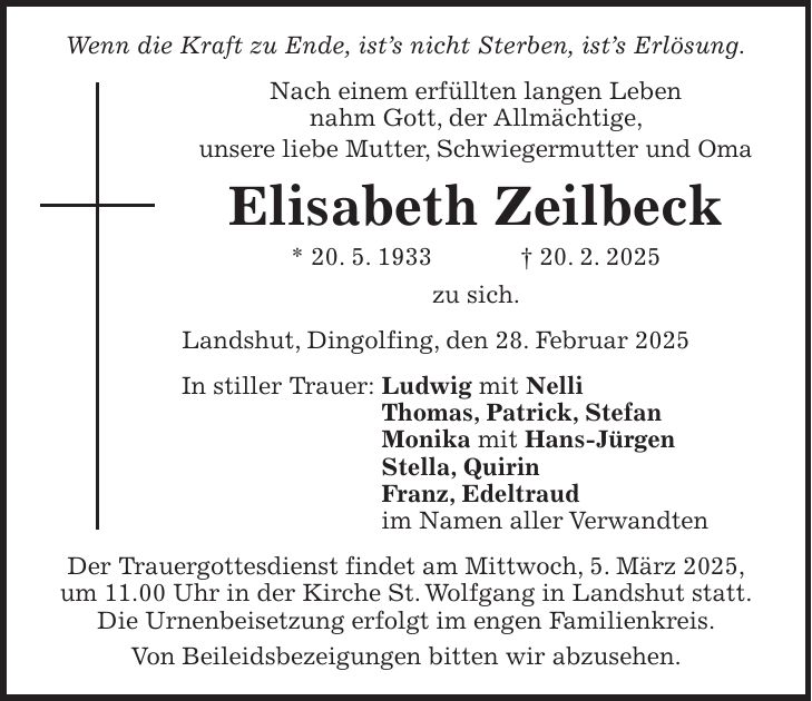 Wenn die Kraft zu Ende, ist's nicht Sterben, ist's Erlösung. Nach einem erfüllten langen Leben nahm Gott, der Allmächtige, unsere liebe Mutter, Schwiegermutter und Oma Elisabeth Zeilbeck * 20. 5. 1933 + 20. 2. 2025 zu sich. Landshut, Dingolfing, den 28. Februar 2025 In stiller Trauer: Ludwig mit Nelli Thomas, Patrick, Stefan Monika mit Hans-Jürgen Stella, Quirin Franz, Edeltraud im Namen aller Verwandten Der Trauergottesdienst findet am Mittwoch, 5. März 2025, um 11.00 Uhr in der Kirche St. Wolfgang in Landshut statt. Die Urnenbeisetzung erfolgt im engen Familienkreis. Von Beileidsbezeigungen bitten wir abzusehen.