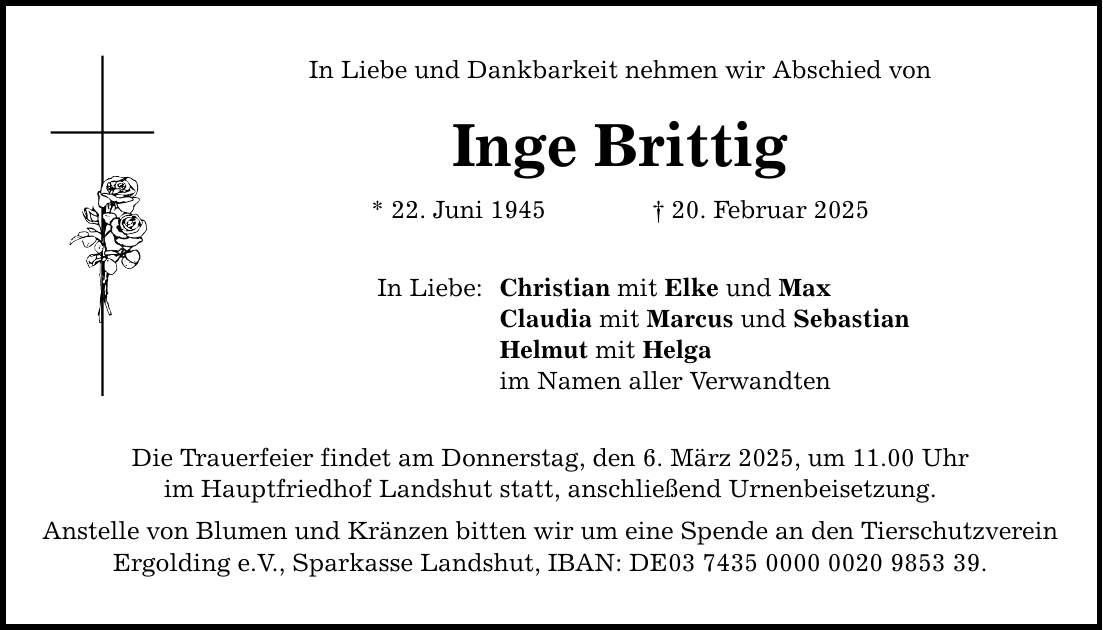 In Liebe und Dankbarkeit nehmen wir Abschied von Inge Brittig * 22. Juni 1945 _ 20. Februar 2025 In Liebe: Christian mit Elke und Max Claudia mit Marcus und Sebastian Helmut mit Helga im Namen aller Verwandten Die Trauerfeier findet am Donnerstag, den 6. März 2025, um 11.00 Uhr im Hauptfriedhof Landshut statt, anschließend Urnenbeisetzung. Anstelle von Blumen und Kränzen bitten wir um eine Spende an den Tierschutzverein Ergolding e.V., Sparkasse Landshut, IBAN: DE***.