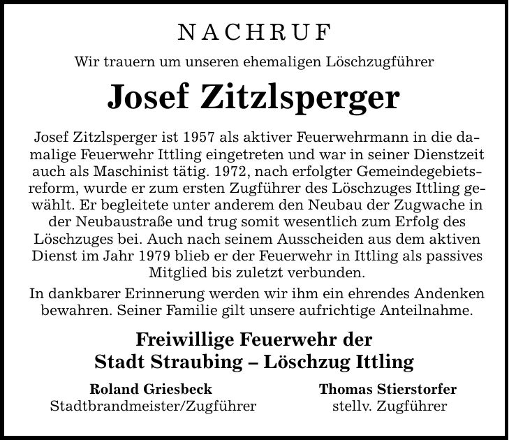 NACHRUFWir trauern um unseren ehemaligen LöschzugführerJosef ZitzlspergerJosef Zitzlsperger ist 1957 als aktiver Feuerwehrmann in die damalige Feuerwehr Ittling eingetreten und war in seiner Dienstzeit auch als Maschinist tätig. 1972, nach erfolgter Gemeindegebietsreform, wurde er zum ersten Zugführer des Löschzuges Ittling gewählt. Er begleitete unter anderem den Neubau der Zugwache in der Neubaustraße und trug somit wesentlich zum Erfolg des Löschzuges bei. Auch nach seinem Ausscheiden aus dem aktiven Dienst im Jahr 1979 blieb er der Feuerwehr in Ittling als passives Mitglied bis zuletzt verbunden.In dankbarer Erinnerung werden wir ihm ein ehrendes Andenken bewahren. Seiner Familie gilt unsere aufrichtige Anteilnahme.Freiwillige Feuerwehr derStadt Straubing - Löschzug Ittling Roland Griesbeck Thomas Stierstorfer Stadtbrandmeister/Zugführer stellv. Zugführer