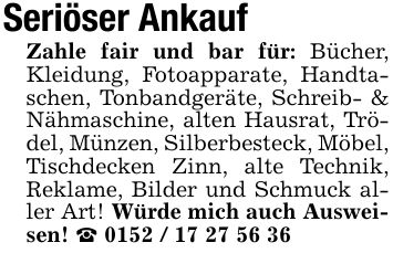 Seriöser Ankauf Zahle fair und bar für: Bücher, Kleidung, Fotoapparate, Handtaschen, Tonbandgeräte, Schreib- & Nähmaschine, alten Hausrat, Trödel, Münzen, Silberbesteck, Möbel, Tischdecken Zinn, alte Technik, Reklame, Bilder und Schmuck aller Art! Würde mich auch Ausweisen! _ ***