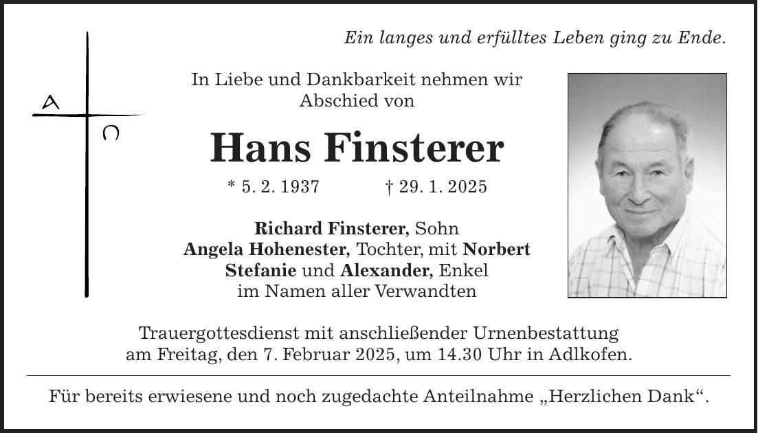 Ein langes und erfülltes Leben ging zu Ende. In Liebe und Dankbarkeit nehmen wir Abschied von Hans Finsterer * 5. 2. 1937 + 29. 1. 2025 Richard Finsterer, Sohn Angela Hohenester, Tochter, mit Norbert Stefanie und Alexander, Enkel im Namen aller Verwandten Trauergottesdienst mit anschließender Urnenbestattung am Freitag, den 7. Februar 2025, um 14.30 Uhr in Adlkofen. Für bereits erwiesene und noch zugedachte Anteilnahme 'Herzlichen Dank'.