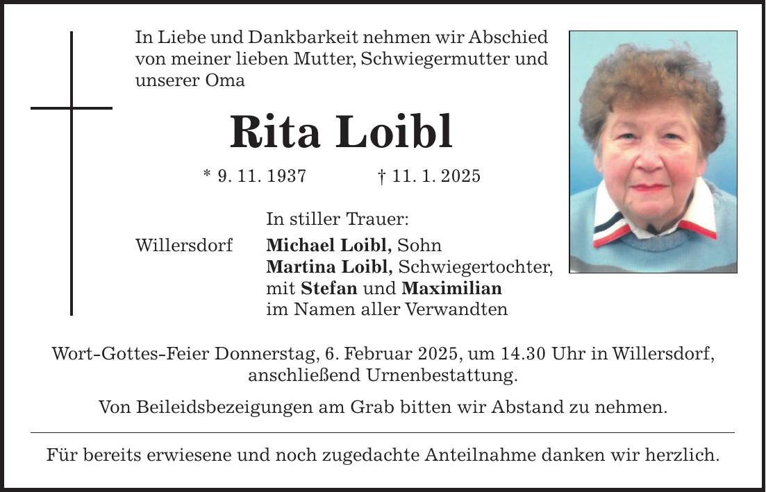 In Liebe und Dankbarkeit nehmen wir Abschied von meiner lieben Mutter, Schwiegermutter und unserer Oma Rita Loibl * 9. 11. 1937 + 11. 1. 2025 In stiller Trauer: Willersdorf Michael Loibl, Sohn Martina Loibl, Schwiegertochter, mit Stefan und Maximilian im Namen aller Verwandten Wort-Gottes-Feier Donnerstag, 6. Februar 2025, um 14.30 Uhr in Willersdorf, anschließend Urnenbestattung. Von Beileidsbezeigungen am Grab bitten wir Abstand zu nehmen. Für bereits erwiesene und noch zugedachte Anteilnahme danken wir herzlich.