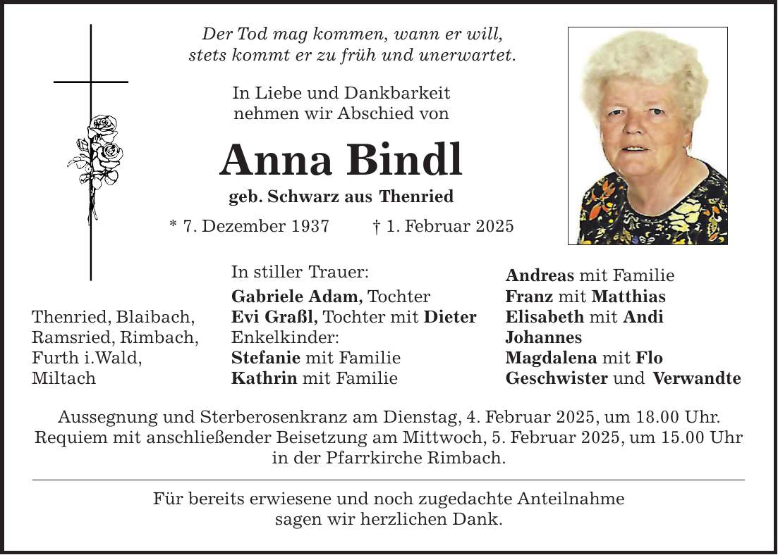  Der Tod mag kommen, wann er will, stets kommt er zu früh und unerwartet. In Liebe und Dankbarkeit nehmen wir Abschied von Anna Bindl geb. Schwarz aus Thenried * 7. Dezember 1937 + 1. Februar 2025 In stiller Trauer: Andreas mit Familie Gabriele Adam, Tochter Franz mit Matthias Thenried, Blaibach, Evi Graßl, Tochter mit Dieter Elisabeth mit Andi Ramsried, Rimbach, Enkelkinder: Johannes Furth i.Wald, Stefanie mit Familie Magdalena mit Flo Miltach Kathrin mit Familie Geschwister und Verwandte Aussegnung und Sterberosenkranz am Dienstag, 4. Februar 2025, um 18.00 Uhr. Requiem mit anschließender Beisetzung am Mittwoch, 5. Februar 2025, um 15.00 Uhr in der Pfarrkirche Rimbach. Für bereits erwiesene und noch zugedachte Anteilnahme sagen wir herzlichen Dank.