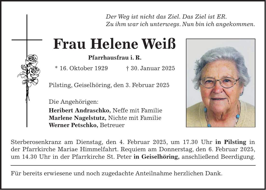 Der Weg ist nicht das Ziel. Das Ziel ist ER. Zu ihm war ich unterwegs. Nun bin ich angekommen. Frau Helene Weiß Pfarrhausfrau i. R. * 16. Oktober 1929 + 30. Januar 2025 Pilsting, Geiselhöring, den 3. Februar 2025 Die Angehörigen: Heribert Andraschko, Neffe mit Familie Marlene Nagelstutz, Nichte mit Familie Werner Petschko, Betreuer Sterberosenkranz am Dienstag, den 4. Februar 2025, um 17.30 Uhr in Pilsting in der Pfarrkirche Mariae Himmelfahrt. Requiem am Donnerstag, den 6. Februar 2025, um 14.30 Uhr in der Pfarrkirche St. Peter in Geiselhöring, anschließend Beerdigung. Für bereits erwiesene und noch zugedachte Anteilnahme herzlichen Dank.