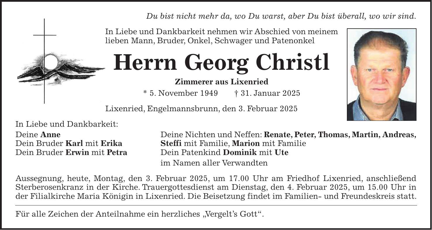 Du bist nicht mehr da, wo Du warst, aber Du bist überall, wo wir sind. In Liebe und Dankbarkeit nehmen wir Abschied von meinem lieben Mann, Bruder, Onkel, Schwager und Patenonkel Herrn Georg Christl Zimmerer aus Lixenried * 5. November 1949 + 31. Januar 2025 Lixenried, Engelmannsbrunn, den 3. Februar 2025 In Liebe und Dankbarkeit: Deine Anne Deine Nichten und Neffen: Renate, Peter, Thomas, Martin, Andreas, Dein Bruder Karl mit Erika Steffi mit Familie, Marion mit Familie Dein Bruder Erwin mit Petra Dein Patenkind Dominik mit Ute im Namen aller Verwandten Aussegnung, heute, Montag, den 3. Februar 2025, um 17.00 Uhr am Friedhof Lixenried, anschließend Sterberosenkranz in der Kirche. Trauergottesdienst am Dienstag, den 4. Februar 2025, um 15.00 Uhr in der Filialkirche Maria Königin in Lixenried. Die Beisetzung findet im Familien- und Freundeskreis statt. Für alle Zeichen der Anteilnahme ein herzliches 'Vergelt's Gott'.