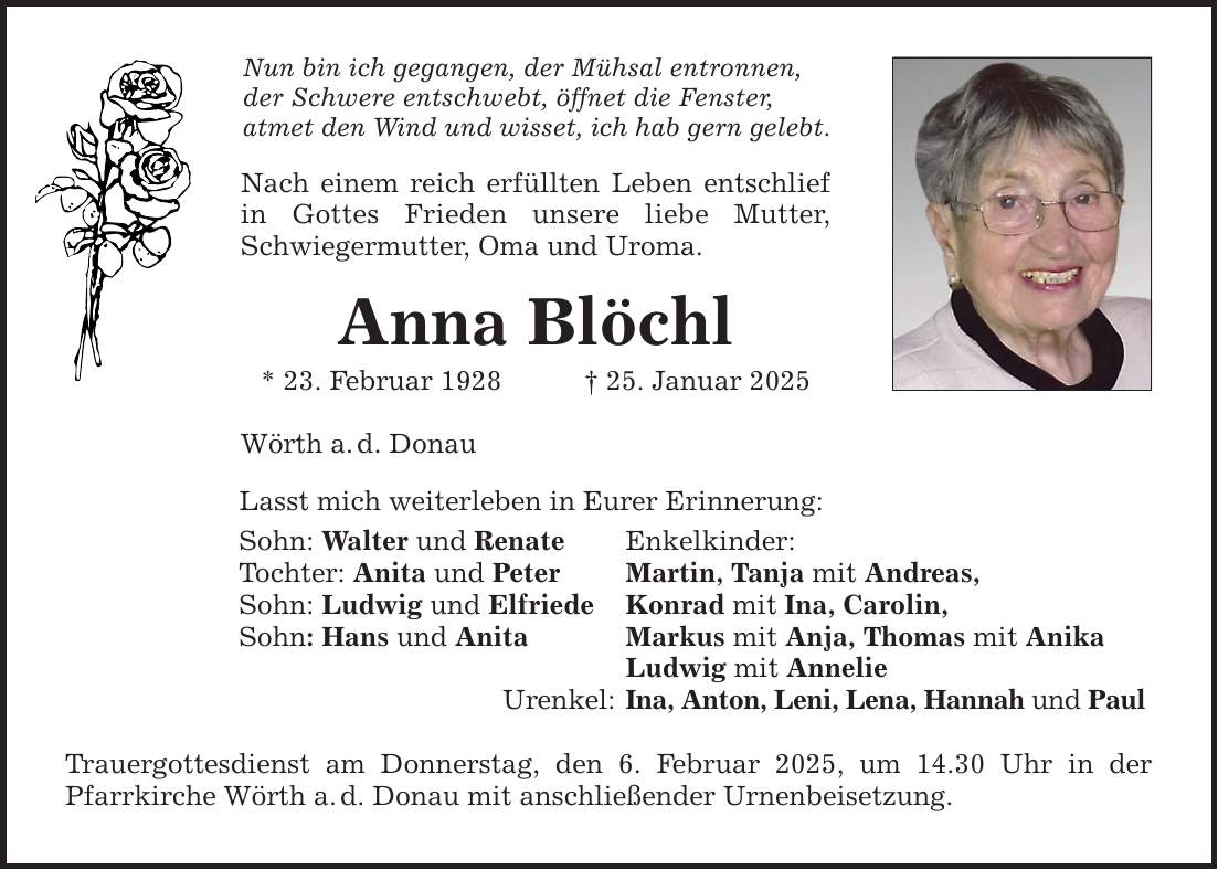 Nun bin ich gegangen, der Mühsal entronnen, der Schwere entschwebt, öffnet die Fenster, atmet den Wind und wisset, ich hab gern gelebt. Nach einem reich erfüllten Leben entschlief in Gottes Frieden unsere liebe Mutter, Schwiegermutter, Oma und Uroma. Anna Blöchl * 23. Februar 1928 _ 25. Januar 2025 Wörth a. d. Donau Lasst mich weiterleben in Eurer Erinnerung: Sohn: Walter und Renate Enkelkinder: Tochter: Anita und Peter Martin, Tanja mit Andreas, Sohn: Ludwig und Elfriede Konrad mit Ina, Carolin, Sohn: Hans und Anita Markus mit Anja, Thomas mit Anika Ludwig mit Annelie Urenkel: Ina, Anton, Leni, Lena, Hannah und Paul Trauergottesdienst am Donnerstag, den 6. Februar 2025, um 14.30 Uhr in der Pfarrkirche Wörth a. d. Donau mit anschließender Urnenbeisetzung.