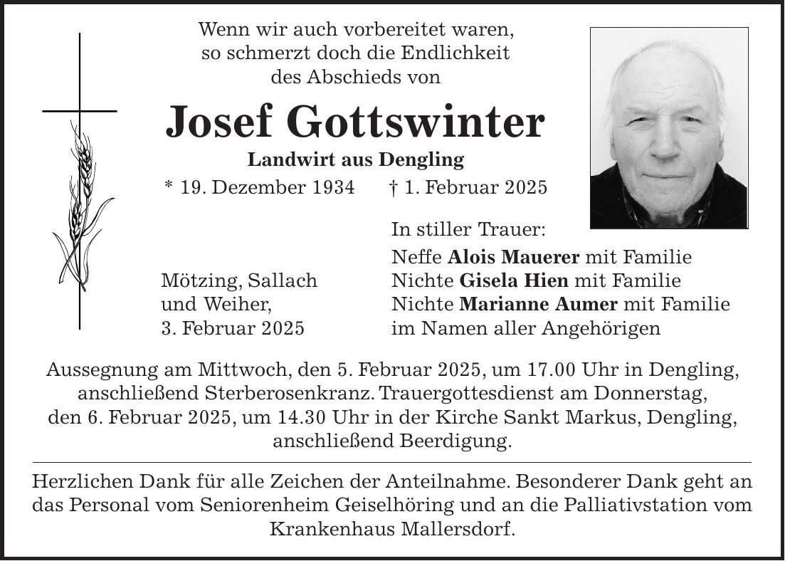  Wenn wir auch vorbereitet waren, so schmerzt doch die Endlichkeit des Abschieds von Josef Gottswinter Landwirt aus Dengling * 19. Dezember 1934 + 1. Februar 2025 In stiller Trauer: Neffe Alois Mauerer mit Familie Mötzing, Sallach Nichte Gisela Hien mit Familie und Weiher, Nichte Marianne Aumer mit Familie 3. Februar 2025 im Namen aller Angehörigen Aussegnung am Mittwoch, den 5. Februar 2025, um 17.00 Uhr in Dengling, anschließend Sterberosenkranz. Trauergottesdienst am Donnerstag, den 6. Februar 2025, um 14.30 Uhr in der Kirche Sankt Markus, Dengling, anschließend Beerdigung. Herzlichen Dank für alle Zeichen der Anteilnahme. Besonderer Dank geht an das Personal vom Seniorenheim Geiselhöring und an die Palliativstation vom Krankenhaus Mallersdorf.