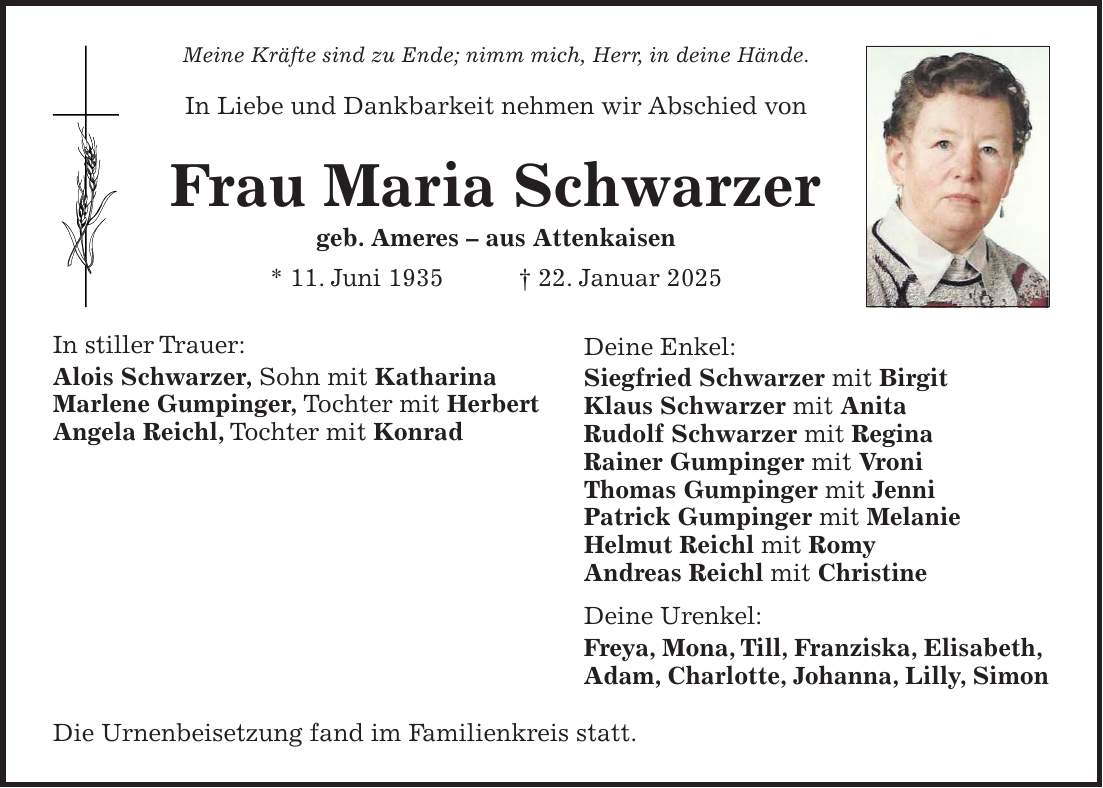 Meine Kräfte sind zu Ende; nimm mich, Herr, in deine Hände. In Liebe und Dankbarkeit nehmen wir Abschied von Frau Maria Schwarzer geb. Ameres - aus Attenkaisen * 11. Juni 1935 + 22. Januar 2025 In stiller Trauer: Alois Schwarzer, Sohn mit Katharina Marlene Gumpinger, Tochter mit Herbert Angela Reichl, Tochter mit Konrad Die Urnenbeisetzung fand im Familienkreis statt.Deine Enkel: Siegfried Schwarzer mit Birgit Klaus Schwarzer mit Anita Rudolf Schwarzer mit Regina Rainer Gumpinger mit Vroni Thomas Gumpinger mit Jenni Patrick Gumpinger mit Melanie Helmut Reichl mit Romy Andreas Reichl mit Christine Deine Urenkel: Freya, Mona, Till, Franziska, Elisabeth, Adam, Charlotte, Johanna, Lilly, Simon