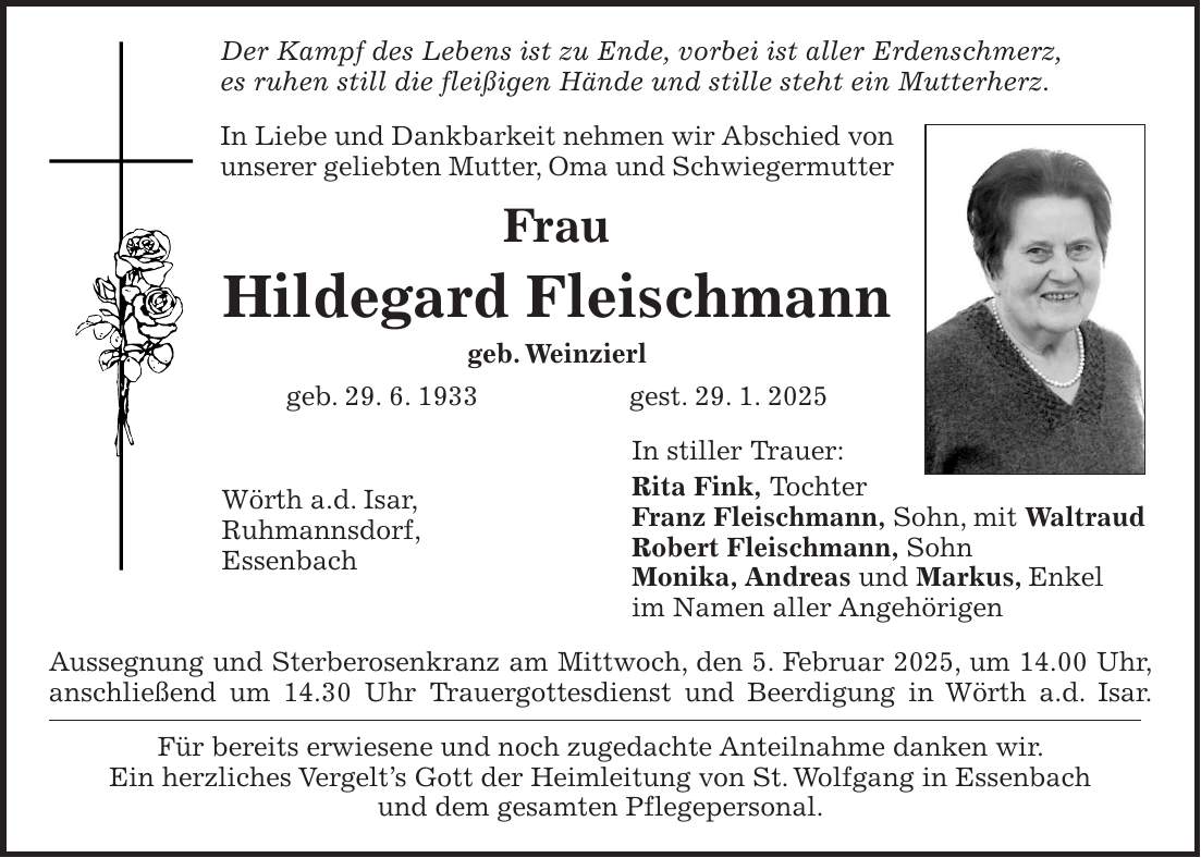 Der Kampf des Lebens ist zu Ende, vorbei ist aller Erdenschmerz, es ruhen still die fleißigen Hände und stille steht ein Mutterherz. In Liebe und Dankbarkeit nehmen wir Abschied von unserer geliebten Mutter, Oma und Schwiegermutter Frau Hildegard Fleischmann geb. Weinzierl geb. 29. 6. 1933 gest. 29. 1. 2025 In stiller Trauer: Rita Fink, Tochter Franz Fleischmann, Sohn, mit Waltraud Robert Fleischmann, Sohn Monika, Andreas und Markus, Enkel im Namen aller Angehörigen Aussegnung und Sterberosenkranz am Mittwoch, den 5. Februar 2025, um 14.00 Uhr, anschließend um 14.30 Uhr Trauergottesdienst und Beerdigung in Wörth a.d. Isar. Für bereits erwiesene und noch zugedachte Anteilnahme danken wir. Ein herzliches Vergelt's Gott der Heimleitung von St. Wolfgang in Essenbach und dem gesamten Pflegepersonal.Wörth a.d. Isar, Ruhmannsdorf, Essenbach