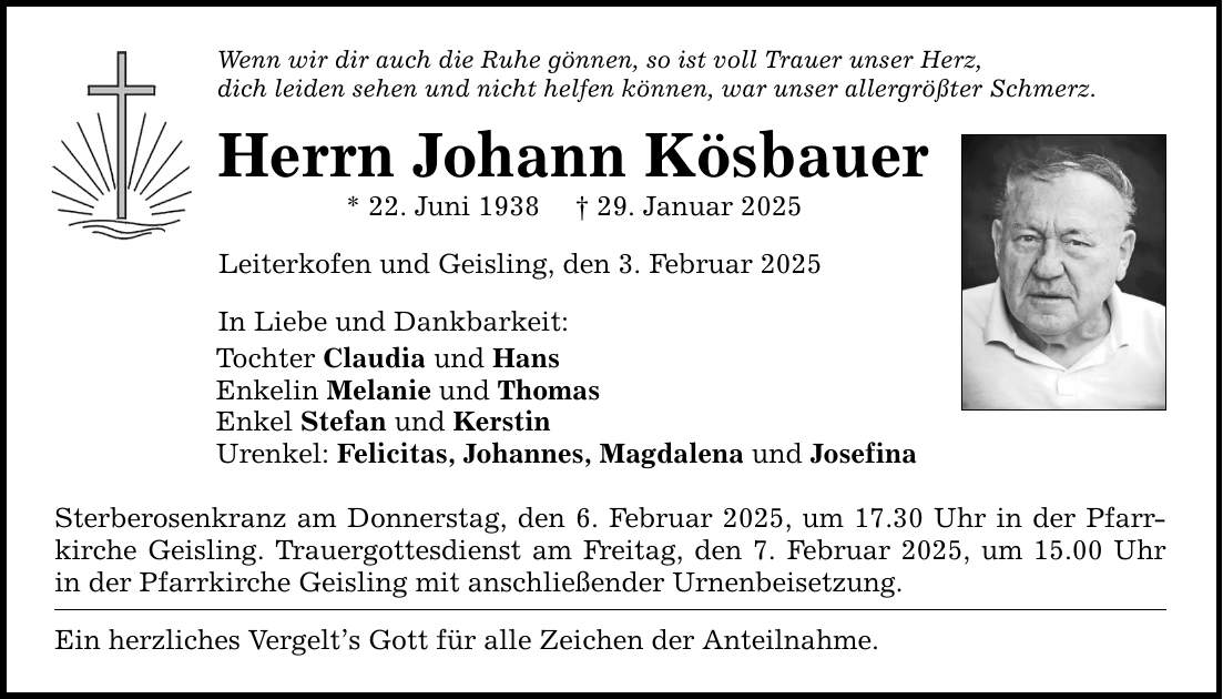 Wenn wir dir auch die Ruhe gönnen, so ist voll Trauer unser Herz, dich leiden sehen und nicht helfen können, war unser allergrößter Schmerz. Herrn Johann Kösbauer * 22. Juni 1938 _ 29. Januar 2025 Leiterkofen und Geisling, den 3. Februar 2025 In Liebe und Dankbarkeit: Tochter Claudia und Hans Enkelin Melanie und Thomas Enkel Stefan und Kerstin Urenkel: Felicitas, Johannes, Magdalena und Josefina Sterberosenkranz am Donnerstag, den 6. Februar 2025, um 17.30 Uhr in der Pfarrkirche Geisling. Trauergottesdienst am Freitag, den 7. Februar 2025, um 15.00 Uhr in der Pfarrkirche Geisling mit anschließender Urnenbeisetzung. Ein herzliches Vergelt's Gott für alle Zeichen der Anteilnahme.