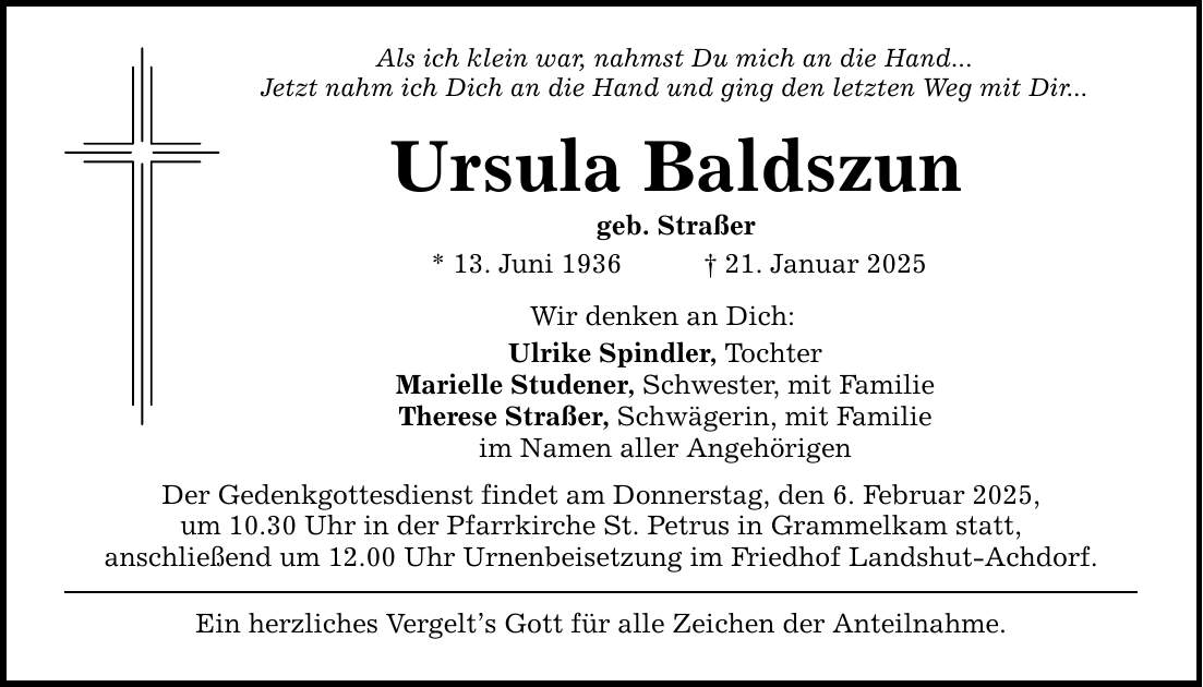 Als ich klein war, nahmst Du mich an die Hand... Jetzt nahm ich Dich an die Hand und ging den letzten Weg mit Dir... Ursula Baldszun geb. Straßer * 13. Juni 1936 _ 21. Januar 2025 Wir denken an Dich: Ulrike Spindler, Tochter Marielle Studener, Schwester, mit Familie Therese Straßer, Schwägerin, mit Familie im Namen aller Angehörigen Der Gedenkgottesdienst findet am Donnerstag, den 6. Februar 2025, um 10.30 Uhr in der Pfarrkirche St. Petrus in Grammelkam statt, anschließend um 12.00 Uhr Urnenbeisetzung im Friedhof Landshut-Achdorf. Ein herzliches Vergelt's Gott für alle Zeichen der Anteilnahme.