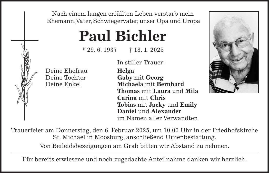 Nach einem langen erfüllten Leben verstarb mein Ehemann, Vater, Schwiegervater, unser Opa und Uropa Paul Bichler * 29. 6. 1937 + 18. 1. 2025 In stiller Trauer: Deine Ehefrau Helga Deine Tochter Gaby mit Georg Deine Enkel Michaela mit Bernhard Thomas mit Laura und Mila Carina mit Chris Tobias mit Jacky und Emily Daniel und Alexander im Namen aller Verwandten Trauerfeier am Donnerstag, den 6. Februar 2025, um 10.00 Uhr in der Friedhofskirche St. Michael in Moosburg, anschließend Urnenbestattung. Von Beileidsbezeigungen am Grab bitten wir Abstand zu nehmen. Für bereits erwiesene und noch zugedachte Anteilnahme danken wir herzlich.