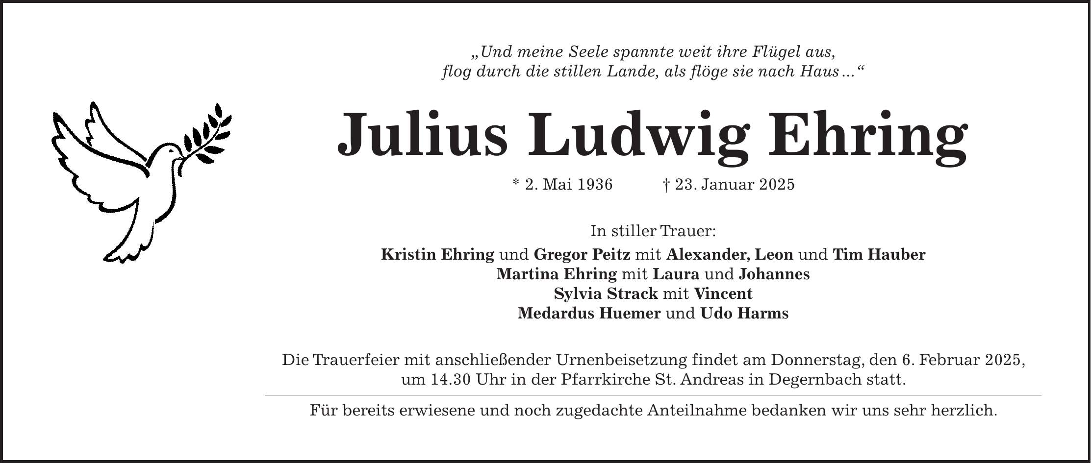 'Und meine Seele spannte weit ihre Flügel aus, flog durch die stillen Lande, als flöge sie nach Haus ...' Julius Ludwig Ehring * 2. Mai 1936 + 23. Januar 2025 In stiller Trauer: Kristin Ehring und Gregor Peitz mit Alexander, Leon und Tim Hauber Martina Ehring mit Laura und Johannes Sylvia Strack mit Vincent Medardus Huemer und Udo Harms Die Trauerfeier mit anschließender Urnenbeisetzung findet am Donnerstag, den 6. Februar 2025, um 14.30 Uhr in der Pfarrkirche St. Andreas in Degernbach statt. Für bereits erwiesene und noch zugedachte Anteilnahme bedanken wir uns sehr herzlich.