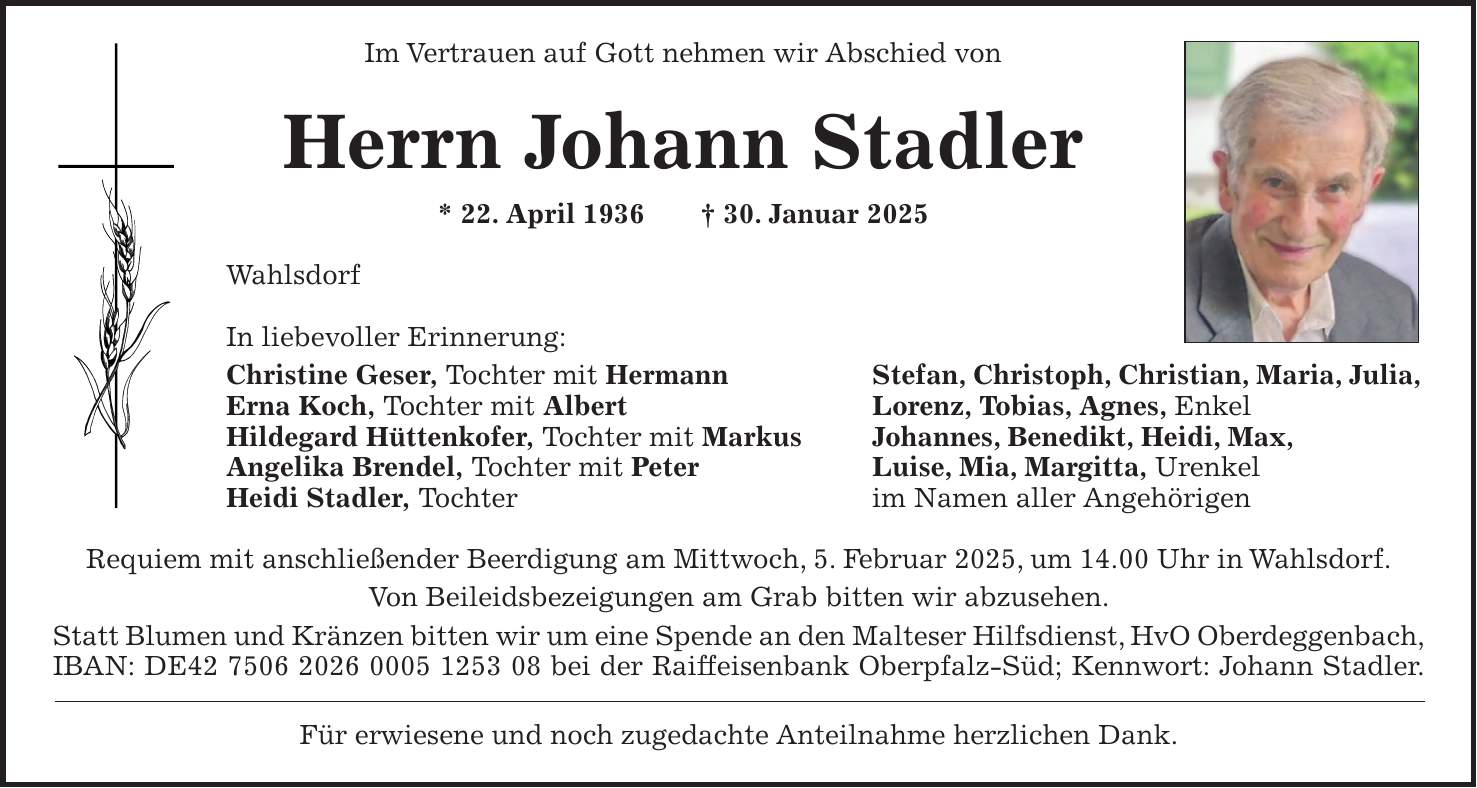 Im Vertrauen auf Gott nehmen wir Abschied von Herrn Johann Stadler * 22. April 1936 + 30. Januar 2025 Wahlsdorf In liebevoller Erinnerung: Christine Geser, Tochter mit Hermann Stefan, Christoph, Christian, Maria, Julia, Erna Koch, Tochter mit Albert Lorenz, Tobias, Agnes, Enkel Hildegard Hüttenkofer, Tochter mit Markus Johannes, Benedikt, Heidi, Max, Angelika Brendel, Tochter mit Peter Luise, Mia, Margitta, Urenkel Heidi Stadler, Tochter im Namen aller Angehörigen Requiem mit anschließender Beerdigung am Mittwoch, 5. Februar 2025, um 14.00 Uhr in Wahlsdorf. Von Beileidsbezeigungen am Grab bitten wir abzusehen. Statt Blumen und Kränzen bitten wir um eine Spende an den Malteser Hilfsdienst, HvO Oberdeggenbach, IBAN: DE*** bei der Raiffeisenbank Oberpfalz-Süd; Kennwort: Johann Stadler. Für erwiesene und noch zugedachte Anteilnahme herzlichen Dank.