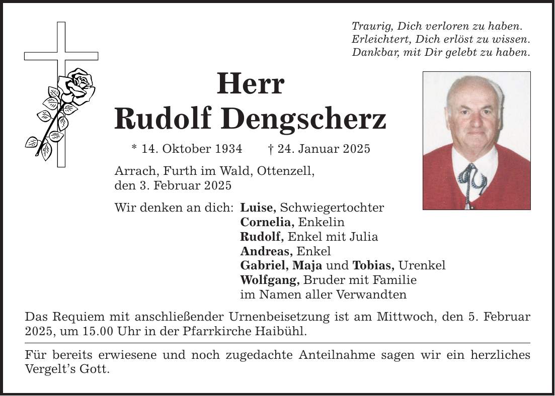 Traurig, Dich verloren zu haben. Erleichtert, Dich erlöst zu wissen. Dankbar, mit Dir gelebt zu haben. Herr Rudolf Dengscherz * 14. Oktober 1934 _ 24. Januar 2025 Arrach, Furth im Wald, Ottenzell, den 3. Februar 2025 Wir denken an dich: Luise, Schwiegertochter Cornelia, Enkelin Rudolf, Enkel mit Julia Andreas, Enkel Gabriel, Maja und Tobias, Urenkel Wolfgang, Bruder mit Familie im Namen aller Verwandten Das Requiem mit anschließender Urnenbeisetzung ist am Mittwoch, den 5. Februar 2025, um 15.00 Uhr in der Pfarrkirche Haibühl. Für bereits erwiesene und noch zugedachte Anteilnahme sagen wir ein herzliches Vergelt's Gott.