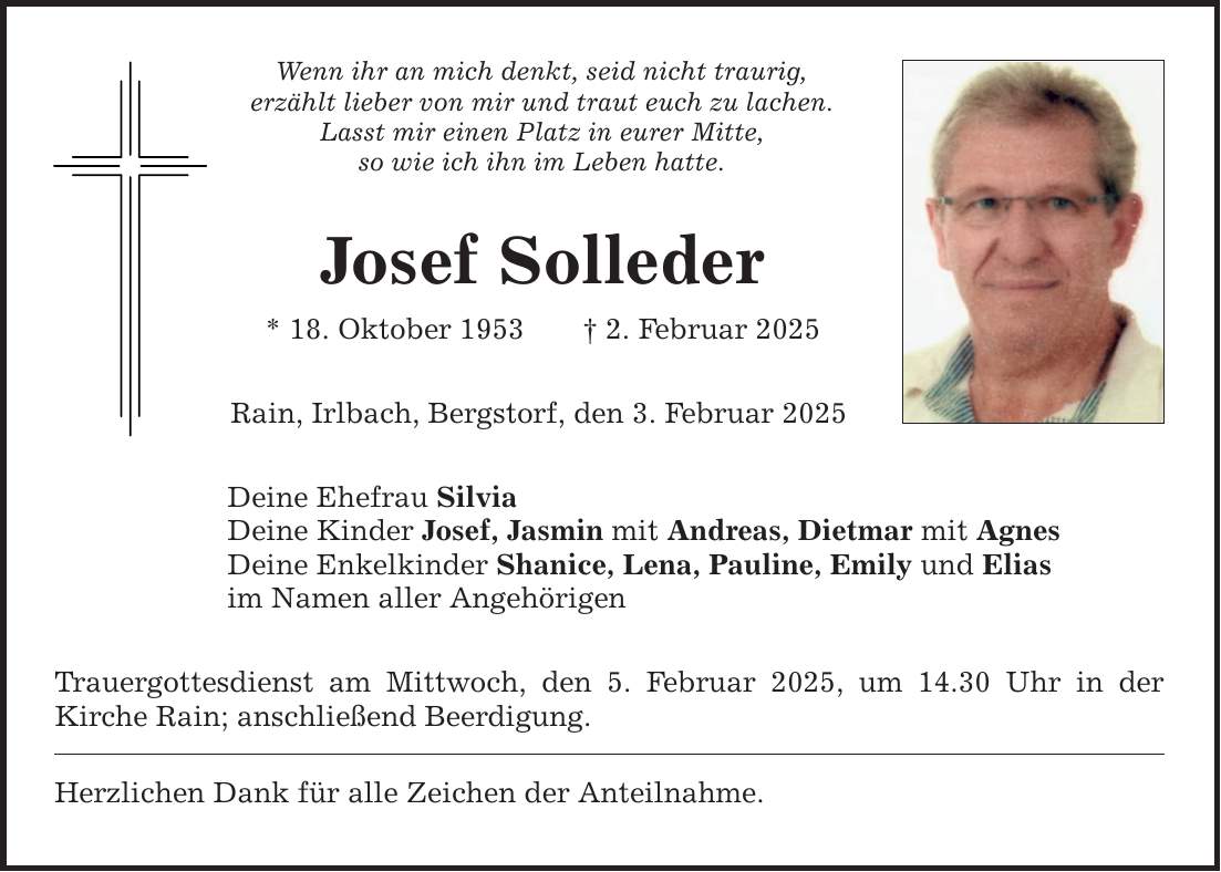 Wenn ihr an mich denkt, seid nicht traurig,erzählt lieber von mir und traut euch zu lachen.Lasst mir einen Platz in eurer Mitte,so wie ich ihn im Leben hatte.Josef Solleder* 18. Oktober 1953 _ 2. Februar 2025Rain, Irlbach, Bergstorf, den 3. Februar 2025Deine Ehefrau SilviaDeine Kinder Josef, Jasmin mit Andreas, Dietmar mit AgnesDeine Enkelkinder Shanice, Lena, Pauline, Emily und Eliasim Namen aller AngehörigenTrauergottesdienst am Mittwoch, den 5. Februar 2025, um 14.30 Uhr in der ­Kirche Rain; anschließend Beerdigung.Herzlichen Dank für alle Zeichen der Anteilnahme.