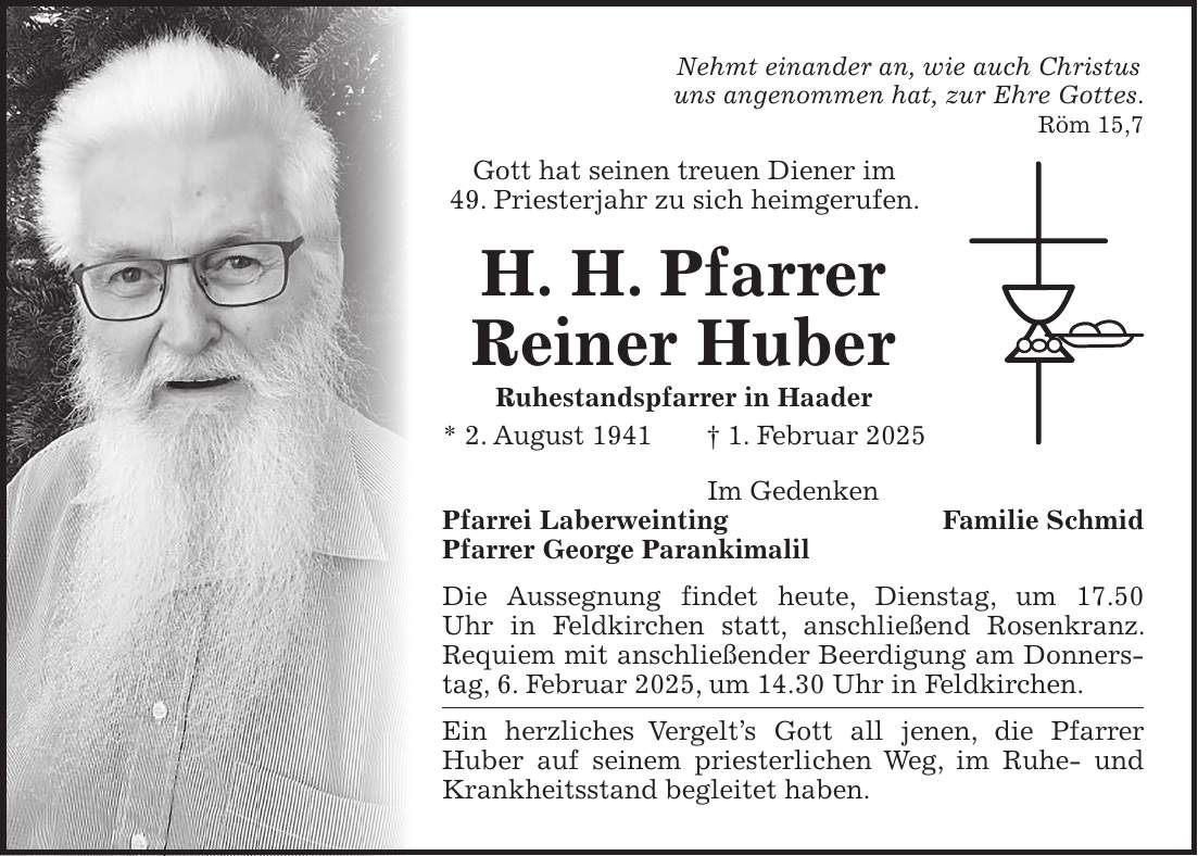 Nehmt einander an, wie auch Christus uns angenommen hat, zur Ehre Gottes. Röm 15,7 Gott hat seinen treuen Diener im 49. Priesterjahr zu sich heimgerufen. H. H. Pfarrer Reiner Huber Ruhestandspfarrer in Haader * 2. August 1941 + 1. Februar 2025 Im Gedenken Pfarrei Laberweinting Familie Schmid Pfarrer George Parankimalil Die Aussegnung findet heute, Dienstag, um 17.50 Uhr in Feldkirchen statt, anschließend Rosenkranz. Requiem mit anschließender Beerdigung am Donnerstag, 6. Februar 2025, um 14.30 Uhr in Feldkirchen. Ein herzliches Vergelt's Gott all jenen, die Pfarrer Huber auf seinem priesterlichen Weg, im Ruhe- und Krankheitsstand begleitet haben. 