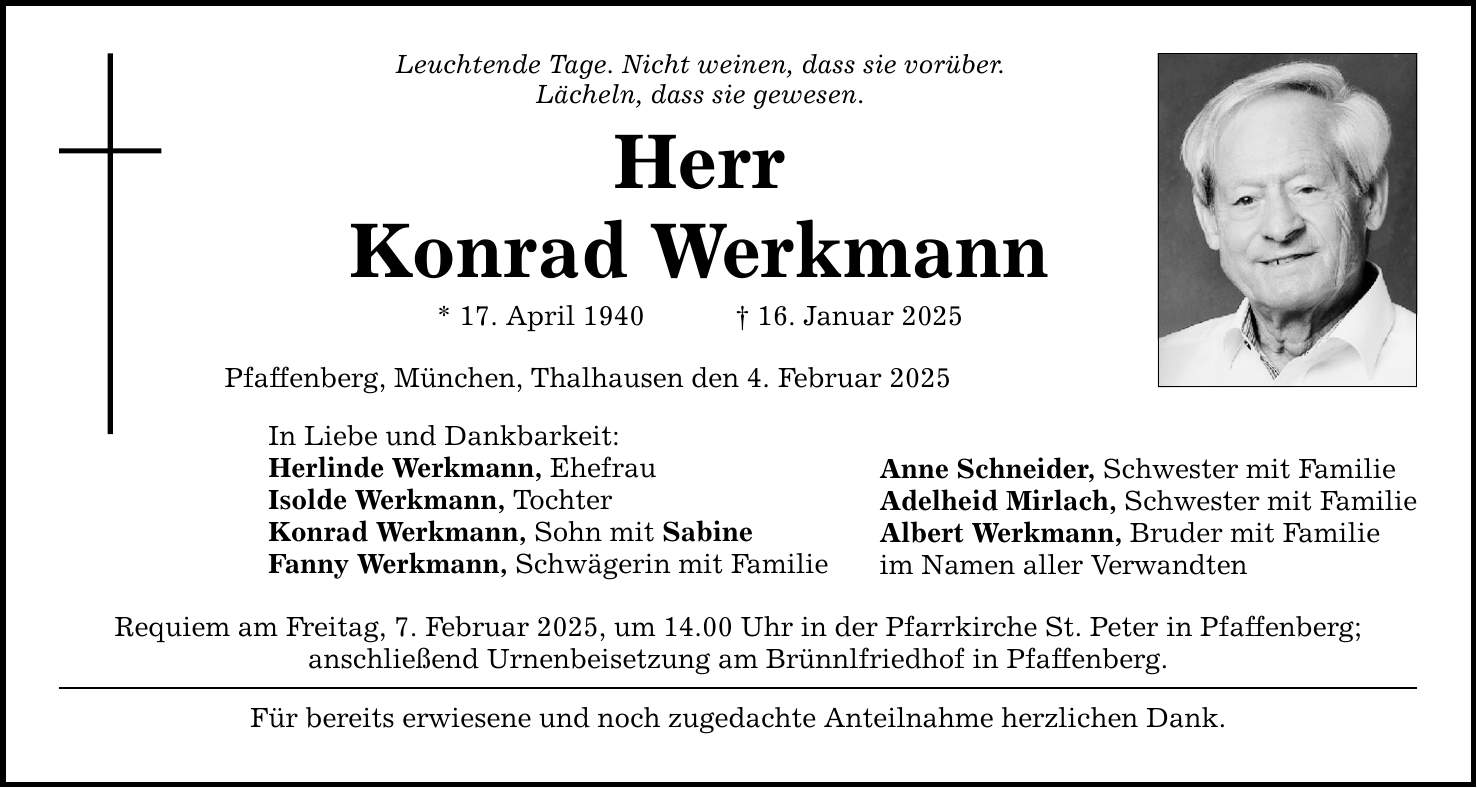 Leuchtende Tage. Nicht weinen, dass sie vorüber.Lächeln, dass sie gewesen.HerrKonrad Werkmann* 17. April 1940 _ 16. Januar 2025Pfaffenberg, München, Thalhausen den 4. Februar 2025In Liebe und Dankbarkeit:Herlinde Werkmann, EhefrauIsolde Werkmann, TochterKonrad Werkmann, Sohn mit SabineFanny Werkmann, Schwägerin mit FamilieRequiem am Freitag, 7. Februar 2025, um 14.00 Uhr in der Pfarrkirche St. Peter in Pfaffenberg;anschließend Urnenbeisetzung am Brünnlfriedhof in Pfaffenberg.Für bereits erwiesene und noch zugedachte Anteilnahme herzlichen Dank.Anne Schneider, Schwester mit FamilieAdelheid Mirlach, Schwester mit FamilieAlbert Werkmann, Bruder mit Familieim Namen aller Verwandten