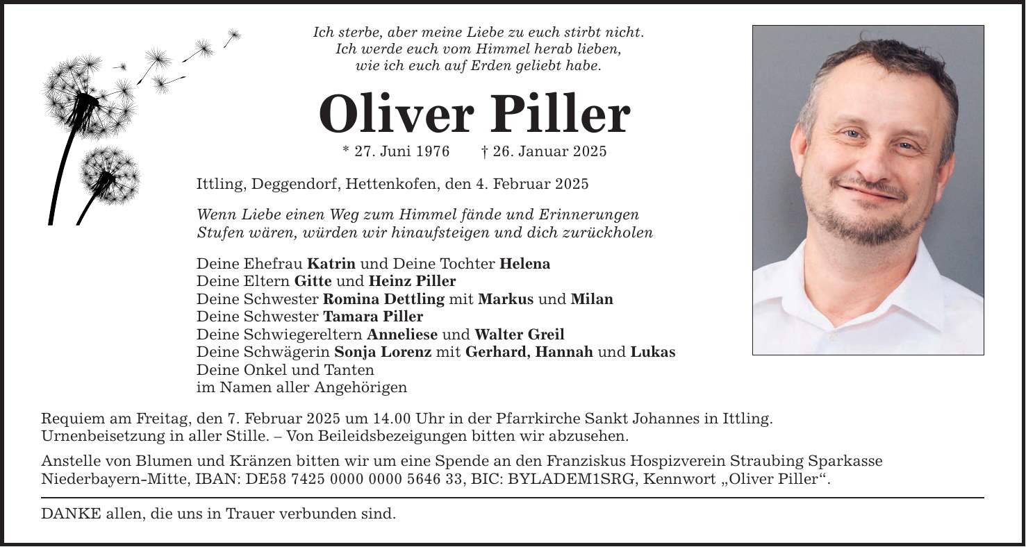 Ich sterbe, aber meine Liebe zu euch stirbt nicht.Ich werde euch vom Himmel herab lieben,wie ich euch auf Erden geliebt habe.Oliver Piller* 27. Juni 1976 _ 26. Januar 2025Ittling, Deggendorf, Hettenkofen, den 4. Februar 2025Wenn Liebe einen Weg zum Himmel fände und ErinnerungenStufen wären, würden wir hinaufsteigen und dich zurückholenDeine Ehefrau Katrin und Deine Tochter HelenaDeine Eltern Gitte und Heinz PillerDeine Schwester Romina Dettling mit Markus und MilanDeine Schwester Tamara PillerDeine Schwiegereltern Anneliese und Walter GreilDeine Schwägerin Sonja Lorenz mit Gerhard, Hannah und LukasDeine Onkel und Tantenim Namen aller AngehörigenRequiem am Freitag, den 7. Februar 2025 um 14.00 Uhr in der Pfarrkirche Sankt Johannes in Ittling.Urnenbeisetzung in aller Stille. - Von Beileidsbezeigungen bitten wir abzusehen.Anstelle von Blumen und Kränzen bitten wir um eine Spende an den Franziskus Hospizverein Straubing SparkasseNieder­bayern-Mitte, IBAN: DE***, BIC: BYLADEM1SRG, Kennwort 