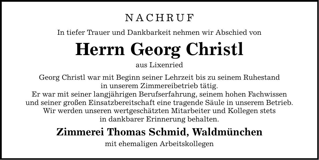 NACHRUF In tiefer Trauer und Dankbarkeit nehmen wir Abschied von Herrn Georg Christl aus Lixenried Georg Christl war mit Beginn seiner Lehrzeit bis zu seinem Ruhestand in unserem Zimmereibetrieb tätig. Er war mit seiner langjährigen Berufserfahrung, seinem hohen Fachwissen und seiner großen Einsatzbereitschaft eine tragende Säule in unserem Betrieb. Wir werden unseren wertgeschätzten Mitarbeiter und Kollegen stets in dankbarer Erinnerung behalten. Zimmerei Thomas Schmid, Waldmünchen mit ehemaligen Arbeitskollegen