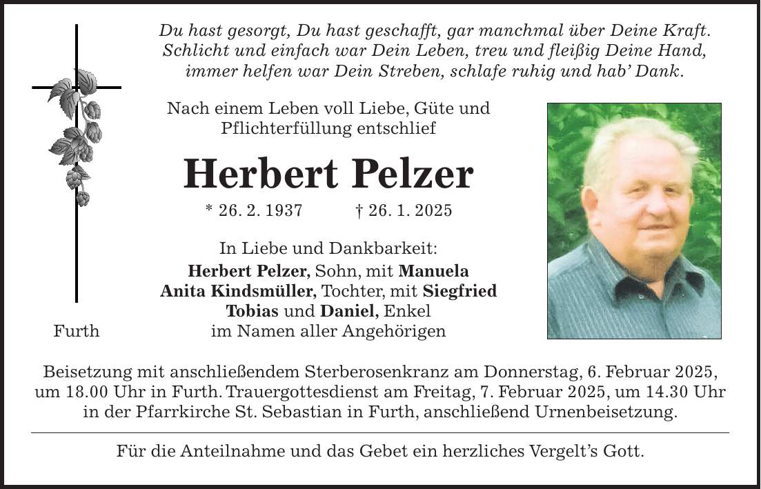  Du hast gesorgt, Du hast geschafft, gar manchmal über Deine Kraft. Schlicht und einfach war Dein Leben, treu und fleißig Deine Hand, immer helfen war Dein Streben, schlafe ruhig und hab' Dank. Nach einem Leben voll Liebe, Güte und Pflichterfüllung entschlief Herbert Pelzer * 26. 2. 1937 + 26. 1. 2025 In Liebe und Dankbarkeit: Herbert Pelzer, Sohn, mit Manuela Anita Kindsmüller, Tochter, mit Siegfried Tobias und Daniel, Enkel im Namen aller Angehörigen Beisetzung mit anschließendem Sterberosenkranz am Donnerstag, 6. Februar 2025, um 18.00 Uhr in Furth. Trauergottesdienst am Freitag, 7. Februar 2025, um 14.30 Uhr in der Pfarrkirche St. Sebastian in Furth, anschließend Urnenbeisetzung. Für die Anteilnahme und das Gebet ein herzliches Vergelt's Gott.Furth