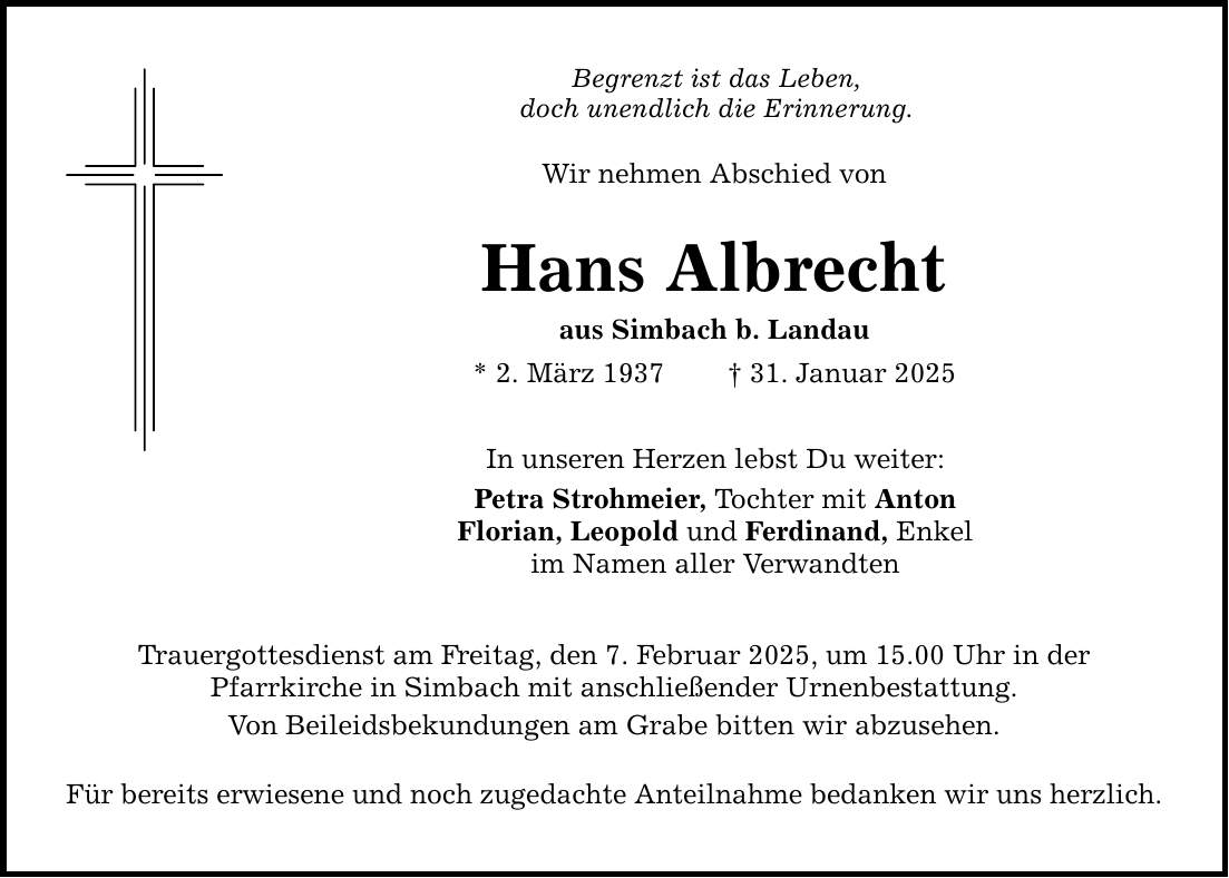 Begrenzt ist das Leben, doch unendlich die Erinnerung. Wir nehmen Abschied von Hans Albrecht aus Simbach b. Landau * 2. März 1937 _ 31. Januar 2025 In unseren Herzen lebst Du weiter: Petra Strohmeier, Tochter mit Anton Florian, Leopold und Ferdinand, Enkel im Namen aller Verwandten Trauergottesdienst am Freitag, den 7. Februar 2025, um 15.00 Uhr in der Pfarr­kirche in Simbach mit anschließender Urnenbestattung. Von Beileidsbekundungen am Grabe bitten wir abzusehen. Für bereits erwiesene und noch zugedachte Anteilnahme bedanken wir uns herzlich.