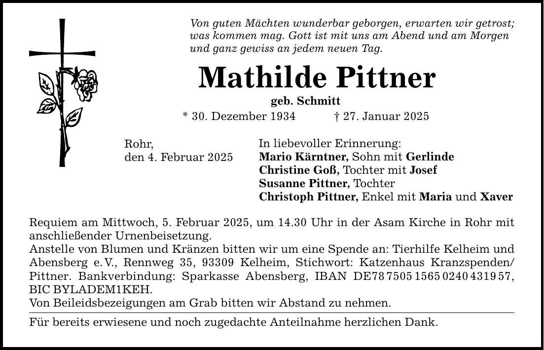 Von guten Mächten wunderbar geborgen, erwarten wir getrost; was kommen mag. Gott ist mit uns am Abend und am Morgen und ganz gewiss an jedem neuen Tag. Mathilde Pittner geb. Schmitt * 30. Dezember 1934 _ 27. Januar 2025 Rohr, den 4. Februar 2025 In liebevoller Erinnerung: Mario Kärntner, Sohn mit Gerlinde Christine Goß, Tochter mit Josef Susanne Pittner, Tochter Christoph Pittner, Enkel mit Maria und Xaver Requiem am Mittwoch, 5. Februar 2025, um 14.30 Uhr in der Asam Kirche in Rohr mit anschließender Urnenbeisetzung. Anstelle von Blumen und Kränzen bitten wir um eine Spende an: Tierhilfe Kelheim und Abensberg e. V., Rennweg 35, 93309 Kelheim, Stichwort: Katzenhaus Kranzspenden/Pittner. Bankverbindung: Sparkasse Abensberg, IBAN DE***, BIC BYLADEM1KEH. Von Beileidsbezeigungen am Grab bitten wir Abstand zu nehmen. Für bereits erwiesene und noch zugedachte Anteilnahme herzlichen Dank.