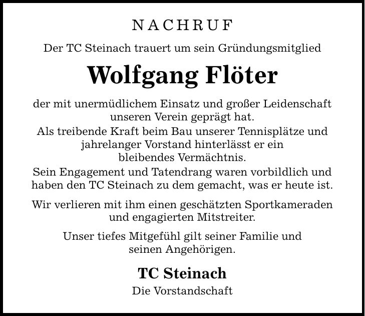 Nachruf Der TC Steinach trauert um sein Gründungsmitglied Wolfgang Flöter der mit unermüdlichem Einsatz und großer Leidenschaft unseren Verein geprägt hat. Als treibende Kraft beim Bau unserer Tennisplätze und jahrelanger Vorstand hinterlässt er ein bleibendes Vermächtnis. Sein Engagement und Tatendrang waren vorbildlich und haben den TC Steinach zu dem gemacht, was er heute ist. Wir verlieren mit ihm einen geschätzten Sportkameraden und engagierten Mitstreiter. Unser tiefes Mitgefühl gilt seiner Familie und seinen Angehörigen. TC Steinach Die Vorstandschaft