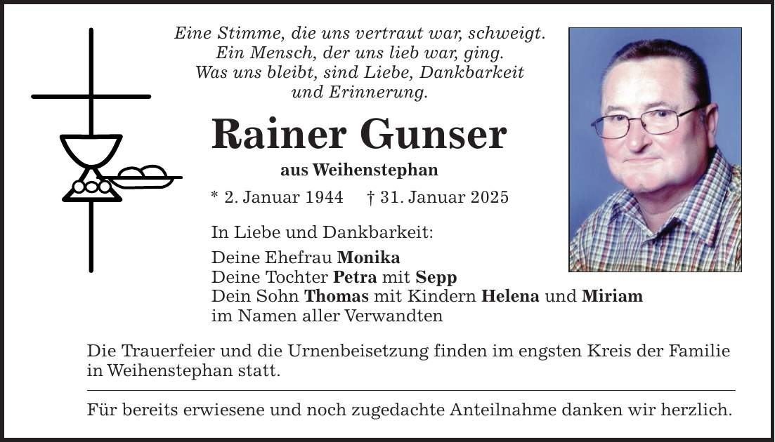 Eine Stimme, die uns vertraut war, schweigt. Ein Mensch, der uns lieb war, ging. Was uns bleibt, sind Liebe, Dankbarkeit und Erinnerung. Rainer Gunser aus Weihenstephan * 2. Januar 1944 + 31. Januar 2025 In Liebe und Dankbarkeit: Deine Ehefrau Monika Deine Tochter Petra mit Sepp Dein Sohn Thomas mit Kindern Helena und Miriam im Namen aller Verwandten Die Trauerfeier und die Urnenbeisetzung finden im engsten Kreis der Familie in Weihenstephan statt. Für bereits erwiesene und noch zugedachte Anteilnahme danken wir herzlich.