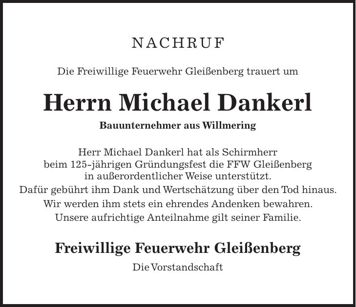 Nachruf Die Freiwillige Feuerwehr Gleißenberg trauert um Herrn Michael Dankerl Bauunternehmer aus Willmering Herr Michael Dankerl hat als Schirmherr beim 125-jährigen Gründungsfest die FFW Gleißenberg in außerordentlicher Weise unterstützt. Dafür gebührt ihm Dank und Wertschätzung über den Tod hinaus. Wir werden ihm stets ein ehrendes Andenken bewahren. Unsere aufrichtige Anteilnahme gilt seiner Familie. Freiwillige Feuerwehr Gleißenberg Die Vorstandschaft