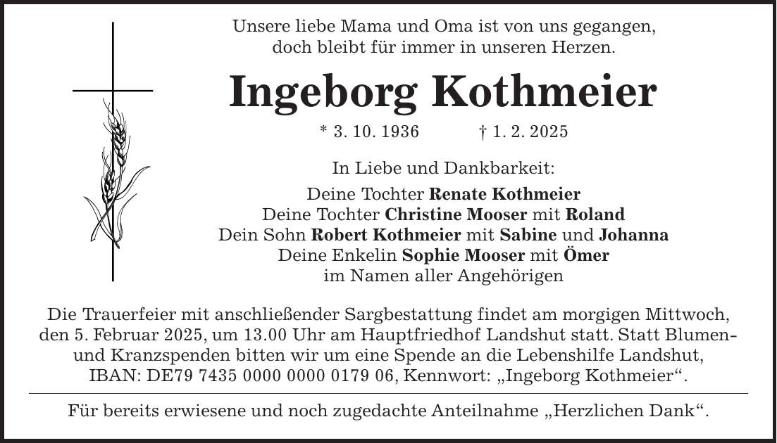  Unsere liebe Mama und Oma ist von uns gegangen, doch bleibt für immer in unseren Herzen. Ingeborg Kothmeier * 3. 10. 1936 + 1. 2. 2025 In Liebe und Dankbarkeit: Deine Tochter Renate Kothmeier Deine Tochter Christine Mooser mit Roland Dein Sohn Robert Kothmeier mit Sabine und Johanna Deine Enkelin Sophie Mooser mit Ömer im Namen aller Angehörigen Die Trauerfeier mit anschließender Sargbestattung findet am morgigen Mittwoch, den 5. Februar 2025, um 13.00 Uhr am Hauptfriedhof Landshut statt. Statt Blumen- und Kranzspenden bitten wir um eine Spende an die Lebenshilfe Landshut, IBAN: DE***, Kennwort: 'Ingeborg Kothmeier'. Für bereits erwiesene und noch zugedachte Anteilnahme 'Herzlichen Dank'.