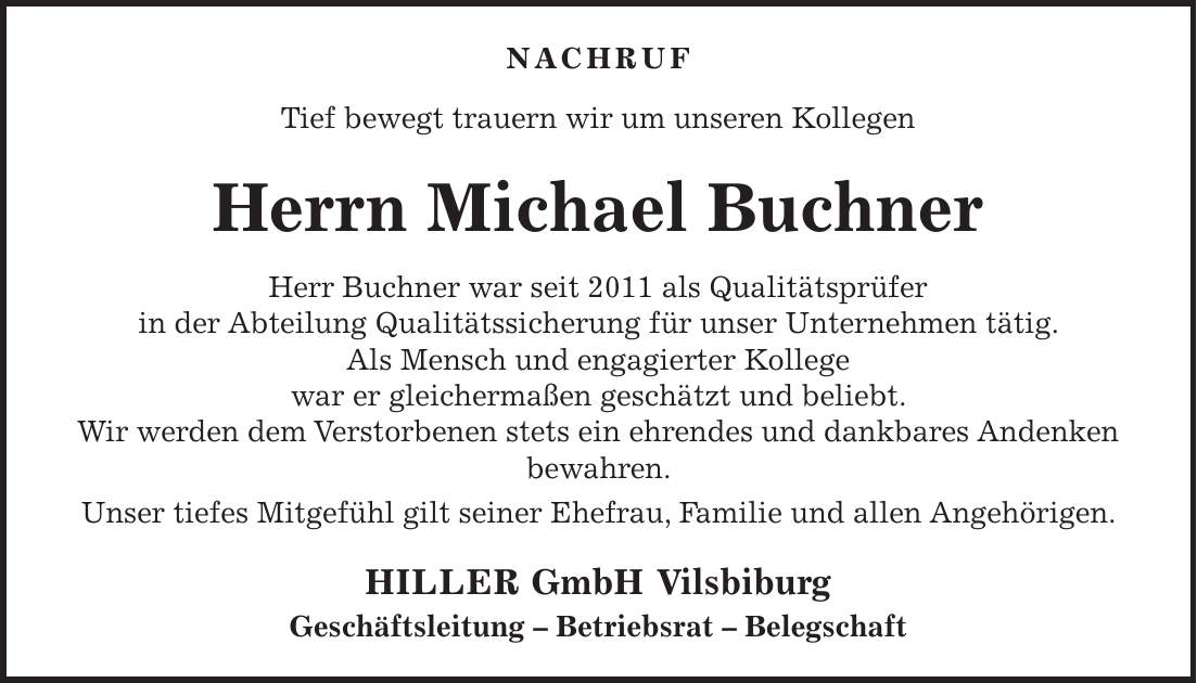 Nachruf Tief bewegt trauern wir um unseren Kollegen Herrn Michael Buchner Herr Buchner war seit 2011 als Qualitätsprüfer in der Abteilung Qualitätssicherung für unser Unternehmen tätig. Als Mensch und engagierter Kollege war er gleichermaßen geschätzt und beliebt. Wir werden dem Verstorbenen stets ein ehrendes und dankbares Andenken bewahren. Unser tiefes Mitgefühl gilt seiner Ehefrau, Familie und allen Angehörigen. HILLER GmbH Vilsbiburg Geschäftsleitung - Betriebsrat - Belegschaft